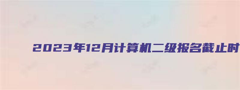 2023年12月计算机二级报名截止时间（2023计算机二级报名时间12月）