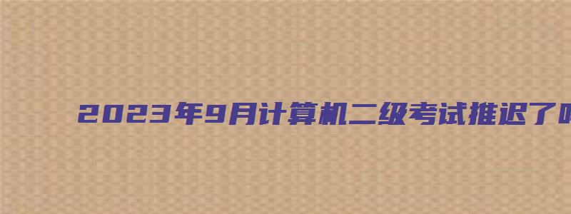 2023年9月计算机二级考试推迟了吗（2023年9月计算机二级考试推迟了吗）