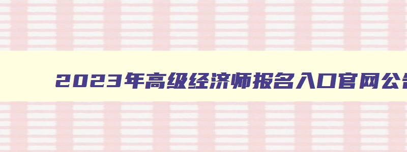 2023年高级经济师报名入口官网公告下载,2023年高级经济师报名入口官网公告