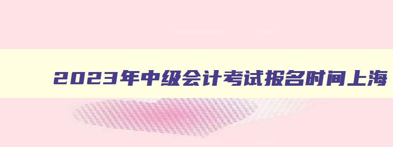 2023年中级会计考试报名时间上海,2023年中级会计考试报名时间