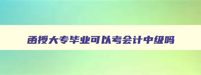 函授大专毕业可以考会计中级吗,函授的大专学历可以考会计中级职称吗