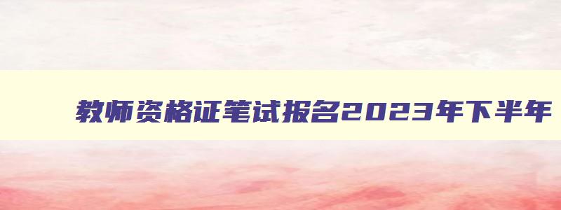 教师资格证笔试报名2023年下半年,教师资格证笔试报考的时间2023