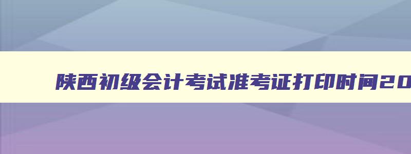 陕西初级会计考试准考证打印时间2023