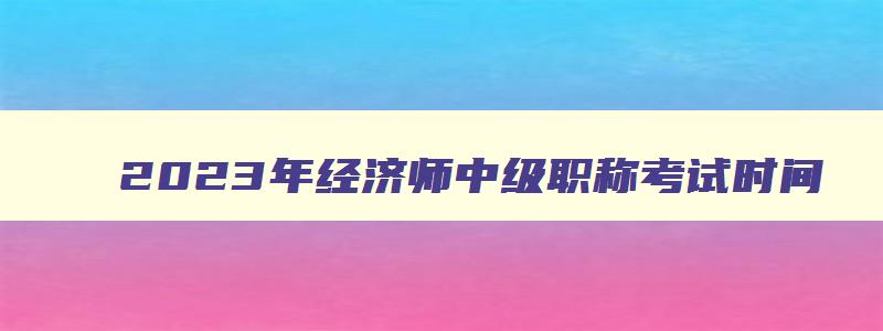 2023年经济师中级职称考试时间,2023中级经济师职称考试时间安排