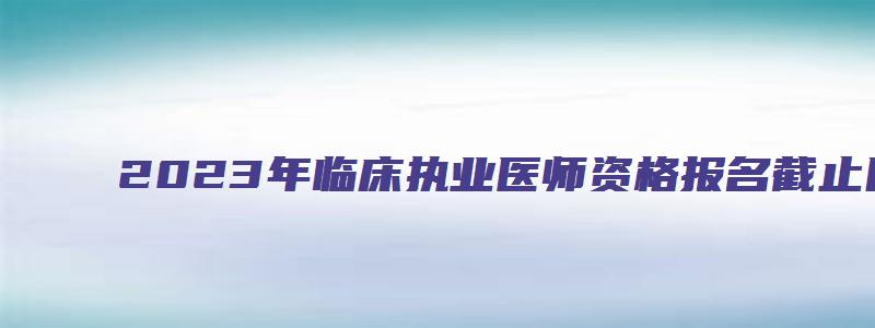 2023年临床执业医师资格报名截止日期（2023年临床执业医师资格报名截止日期是多少）