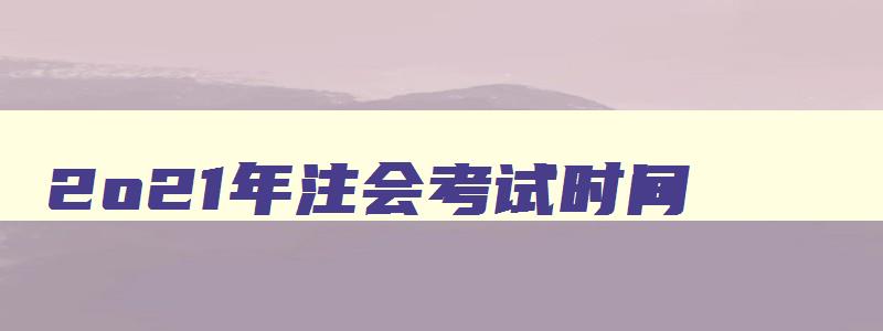 2o21年注会考试时间,22年注会报名时间考试时间