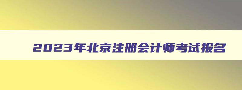 2023年北京注册会计师考试报名,2023年北京注册会计师报名条件和时间安排