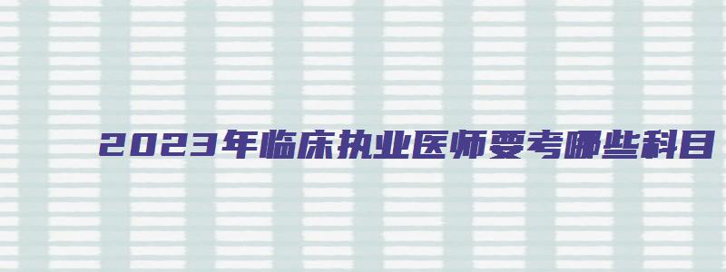 2023年临床执业医师要考哪些科目（2023年临床执业医师要考哪些科目呢）