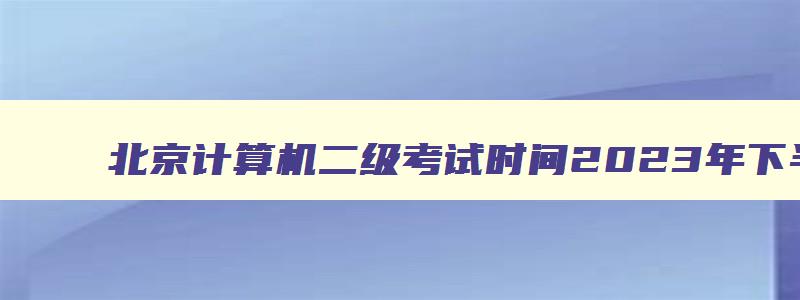 北京计算机二级考试时间2023年下半年,北京计算机二级下半年考试时间