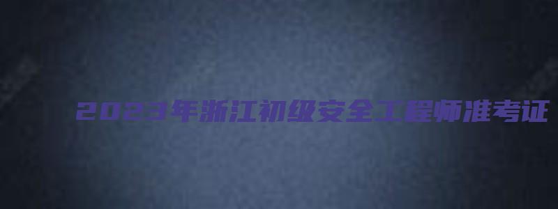 2023年浙江初级安全工程师准考证（浙江省初级安全工程师报名）