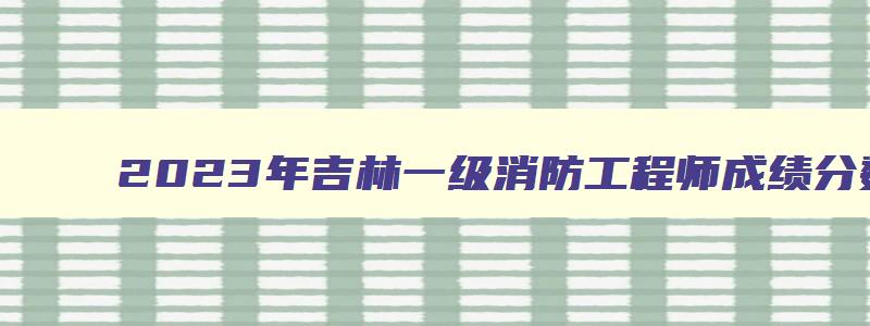 2023年吉林一级消防工程师成绩分数线是多少（2023年吉林一级消防工程师成绩分数线是多少啊）