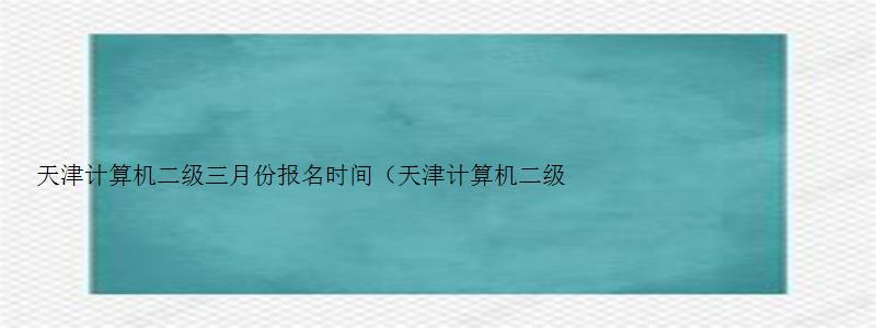 天津计算机二级三月份报名时间（天津计算机二级三月份考试报名时间）