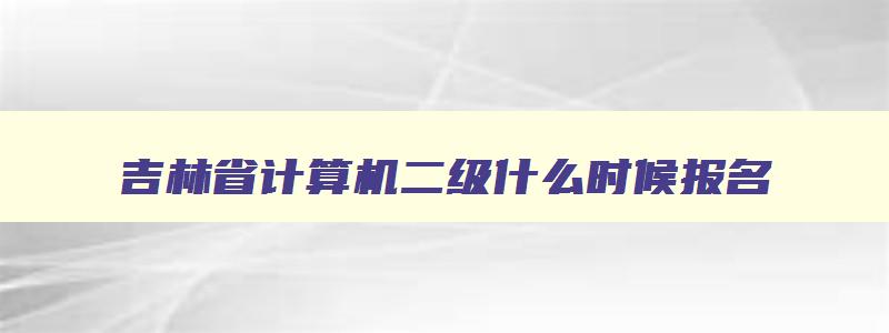 吉林省计算机二级什么时候报名,吉林省计算机二级2023年9月报名时间