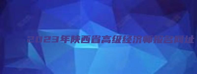 2023年陕西省高级经济师报名网址（陕西省高级经济师报名时间2023年）