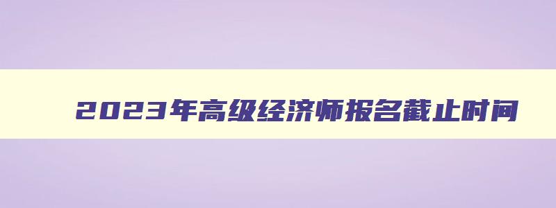 2023年高级经济师报名截止时间,2023年高级经济师什么时候报名