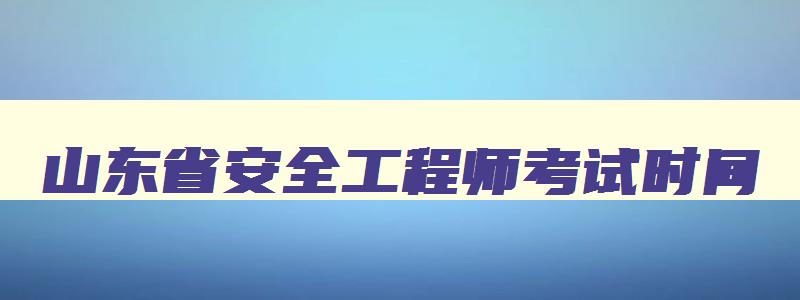 山东省安全工程师考试时间,山东安全工程师报名时间2023考试时间