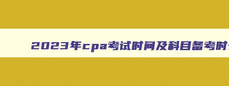 2023年cpa考试时间及科目备考时长,2023年cpa考试时间