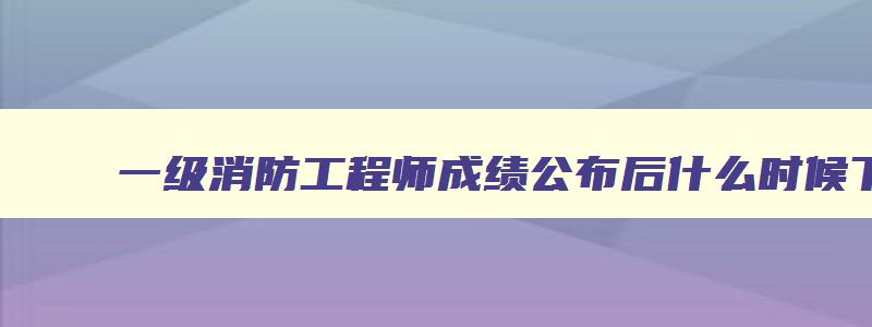 一级消防工程师成绩公布后什么时候下证,一级消防工程师成绩公布