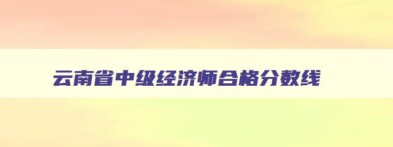 云南省中级经济师合格分数线,2023云南中级经济师合格标准