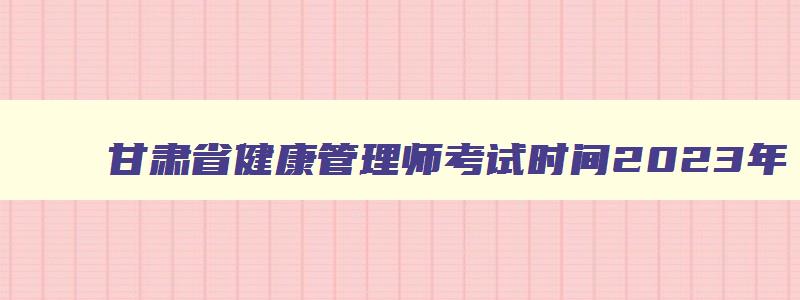 甘肃省健康管理师考试时间2023年,甘肃省健康管理师考试