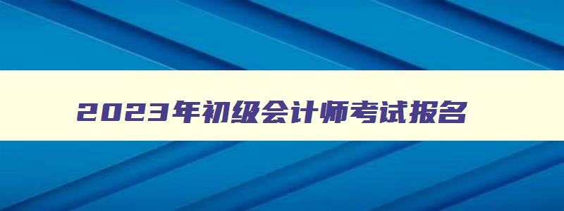 2023年初级会计师考试报名,2027年初级会计师报名