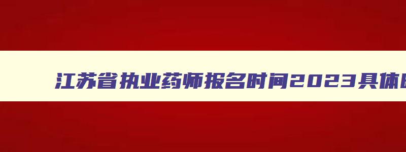 江苏省执业药师报名时间2023具体时间,江苏省执业药师报考2023报名时间