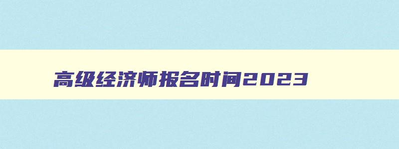 高级经济师报名时间2023,2023年高级经济师报名入口在哪里