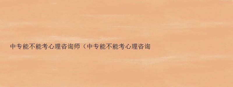 中专能不能考心理咨询师（中专能不能考心理咨询师证）