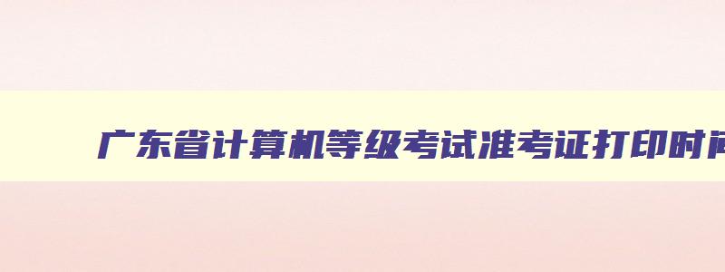 广东省计算机等级考试准考证打印时间,广东省计算机等级考试准考证打印