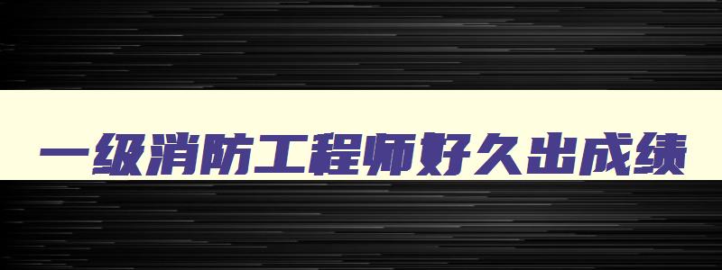 一级消防工程师好久出成绩,一级消防工程师考完多久知道成绩啊