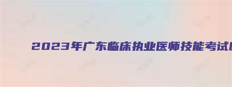 2023年广东临床执业医师技能考试时间（2023年广东临床执业医师技能考试时间表）