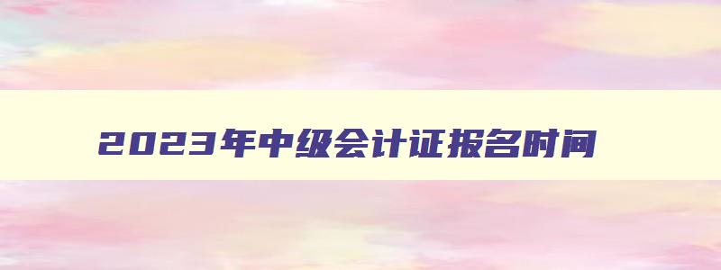 2023年中级会计证报名时间,2921年中级会计报名时间