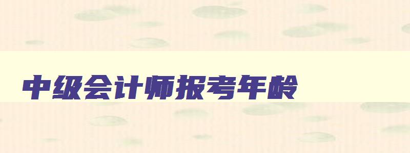 中级会计师报考年龄,中级会计师考试年龄