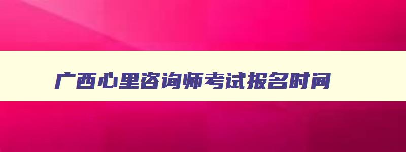 广西心里咨询师考试报名时间,广西心理咨询师报考条件