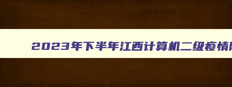 2023年下半年江西计算机二级疫情防控要求（计算机二级江西省报名时间2023）