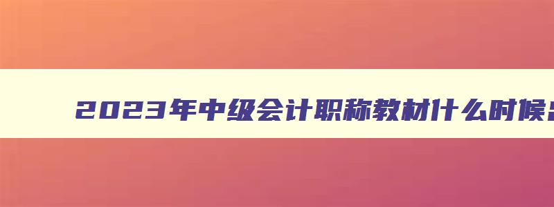 2023年中级会计职称教材什么时候出,2023年会计中级教材什么时候出