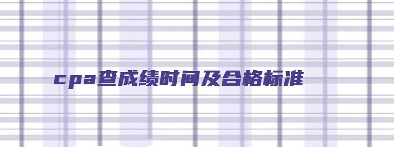 cpa查成绩时间及合格标准（cpa查成绩时间及合格标准是什么）