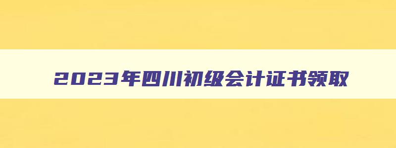 2023年四川初级会计证书领取