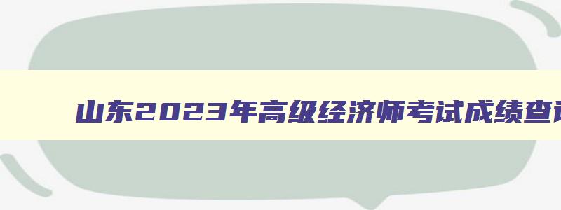 山东2023年高级经济师考试成绩查询时间,山东2023年高级经济师什么时候报名