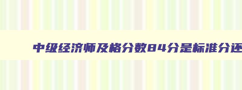 中级经济师及格分数84分是标准分还是原始分,中级经济师考试84分