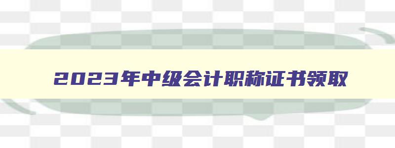 2023年中级会计职称证书领取