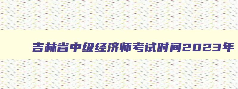 吉林省中级经济师考试时间2023年,吉林中级经济师考试成绩公布时间