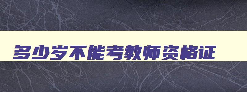 多少岁不能考教师资格证,多大年龄不能报考教师资格证了