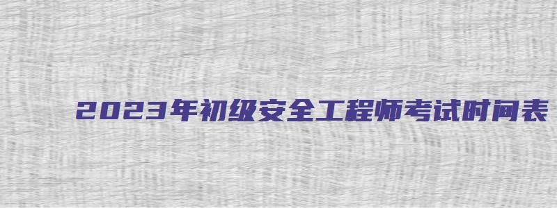 2023年初级安全工程师考试时间表（2023年初级安全工程师考试时间表格）