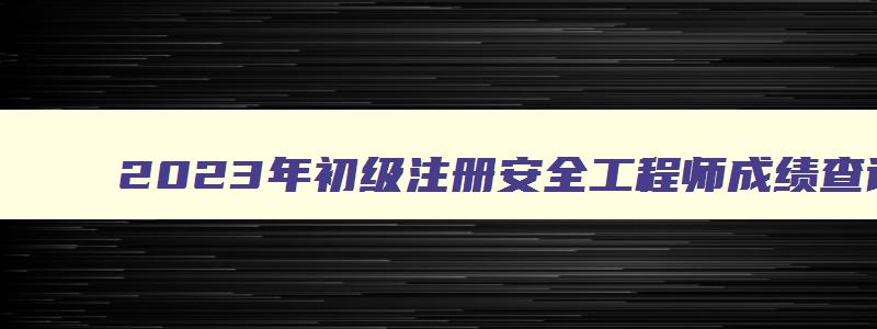 2023年初级注册安全工程师成绩查询时间（2023年初级注册安全工程师成绩查询时间）