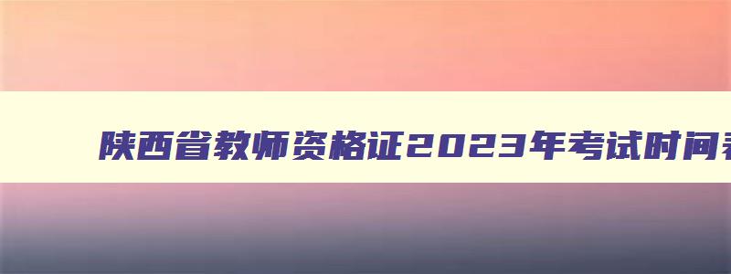 陕西省教师资格证2023年考试时间表格,陕西省教师资格证2023年考试时间表