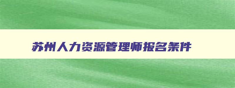 苏州人力资源管理师报名条件,苏州人力资源管理师报名时间2023年