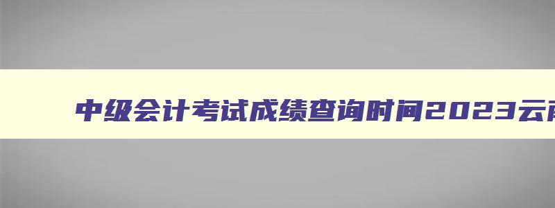 中级会计考试成绩查询时间2023云南