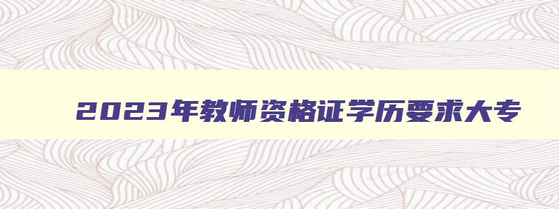 2023年教师资格证学历要求大专,2023年教师资格证学历要求