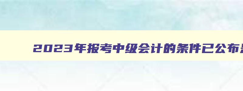 2023年报考中级会计的条件已公布是什么情况,2023年报考中级会计的条件已公布是什么